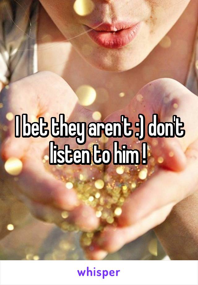 I bet they aren't :) don't listen to him ! 