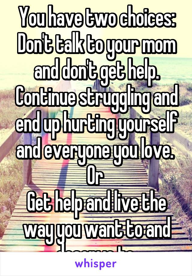 You have two choices:
Don't talk to your mom and don't get help. Continue struggling and end up hurting yourself and everyone you love. 
Or 
Get help and live the way you want to and deserve to.