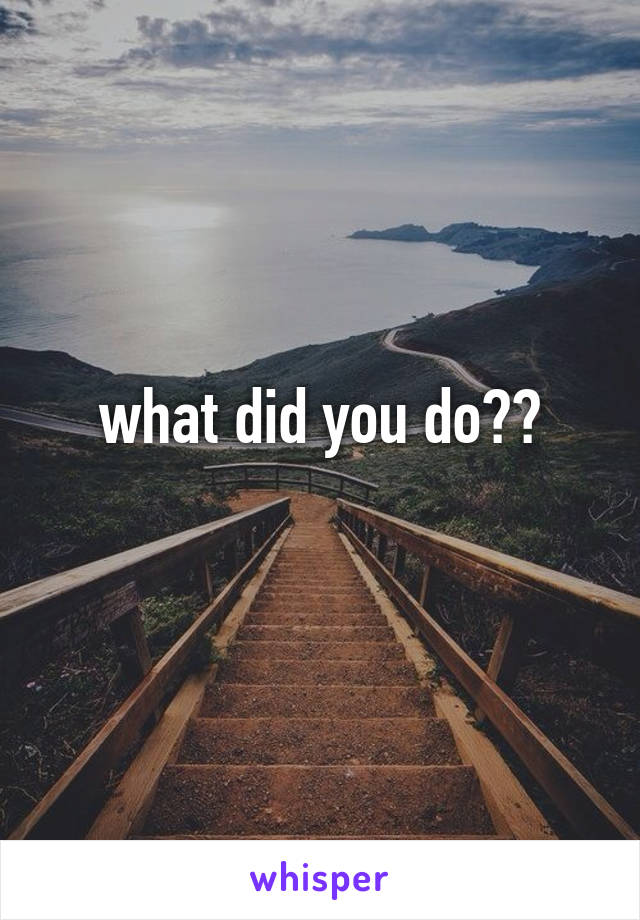 what did you do??
