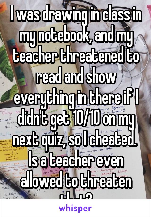 I was drawing in class in my notebook, and my teacher threatened to read and show everything in there if I didn't get 10/10 on my next quiz, so I cheated. 
Is a teacher even allowed to threaten that?