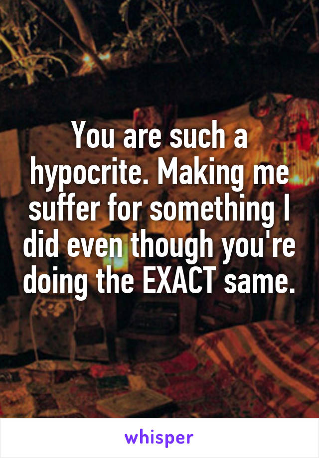 You are such a hypocrite. Making me suffer for something I did even though you're doing the EXACT same. 