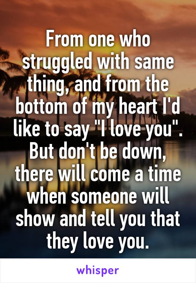 From one who struggled with same thing, and from the bottom of my heart I'd like to say "I love you". But don't be down, there will come a time when someone will show and tell you that they love you.