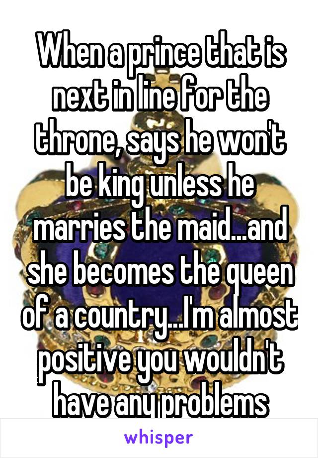 When a prince that is next in line for the throne, says he won't be king unless he marries the maid...and she becomes the queen of a country...I'm almost positive you wouldn't have any problems