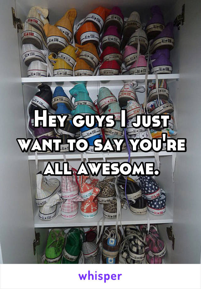 Hey guys I just want to say you're all awesome.