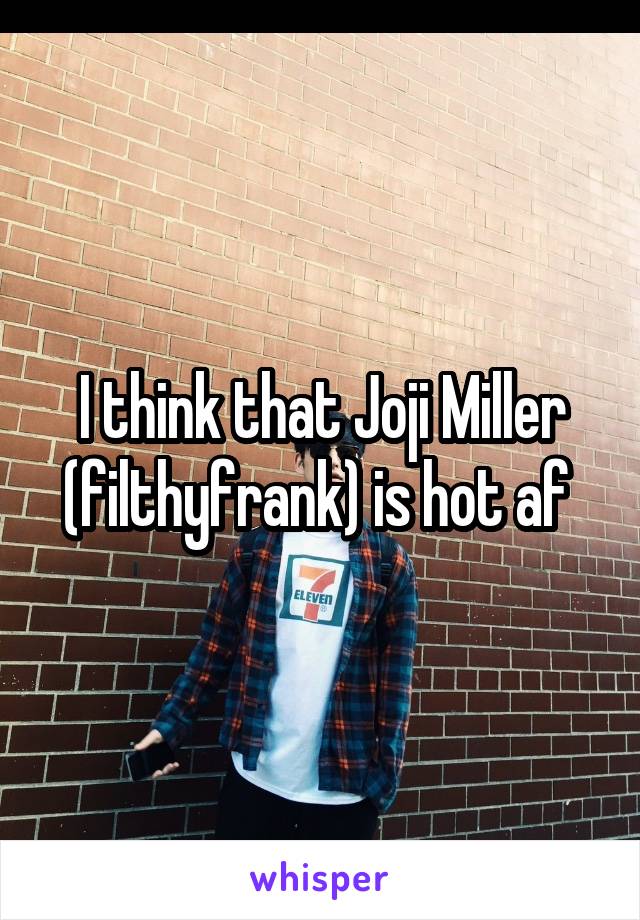 I think that Joji Miller (filthyfrank) is hot af 