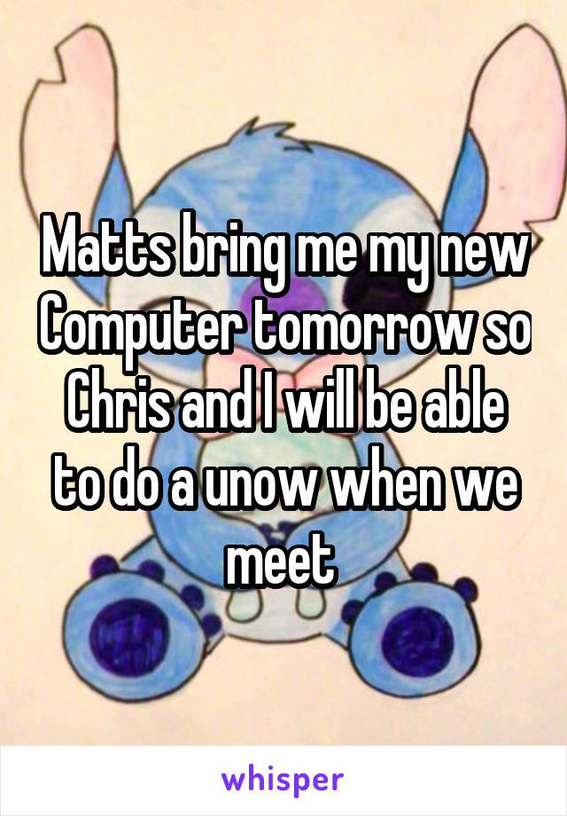 Matts bring me my new Computer tomorrow so Chris and I will be able to do a unow when we meet 