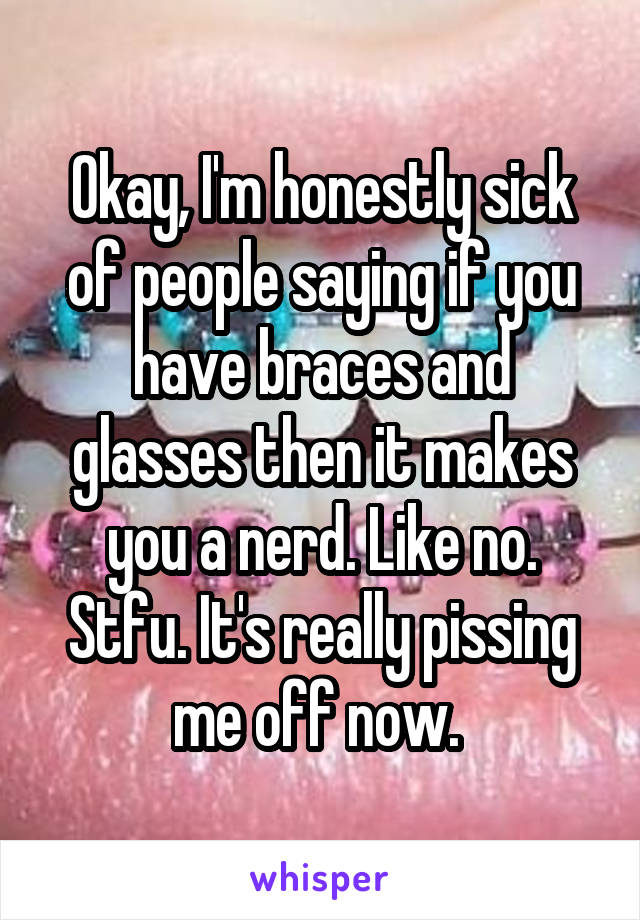 Okay, I'm honestly sick of people saying if you have braces and glasses then it makes you a nerd. Like no. Stfu. It's really pissing me off now. 