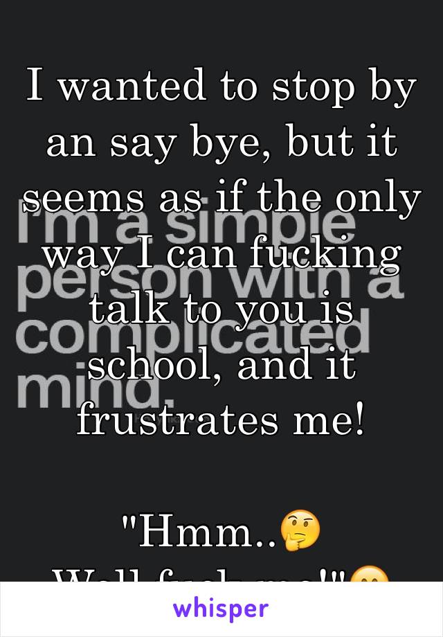 I wanted to stop by an say bye, but it seems as if the only way I can fucking talk to you is school, and it frustrates me! 

"Hmm..🤔
Well,fuck me!"🤗