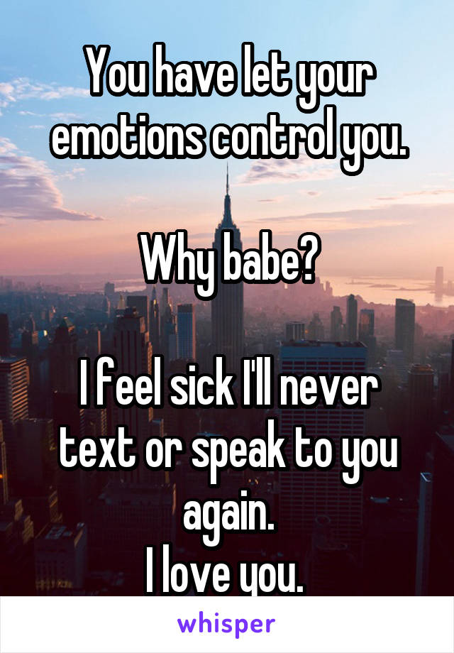 You have let your emotions control you.

Why babe?

I feel sick I'll never text or speak to you again.
I love you. 