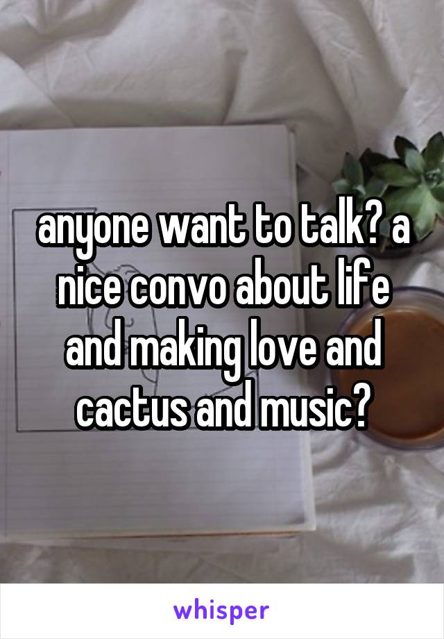 anyone want to talk? a nice convo about life and making love and cactus and music?