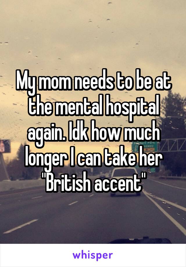 My mom needs to be at the mental hospital again. Idk how much longer I can take her "British accent"