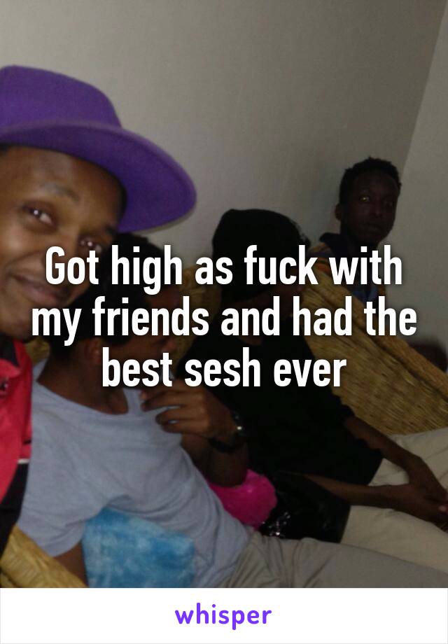 Got high as fuck with my friends and had the best sesh ever