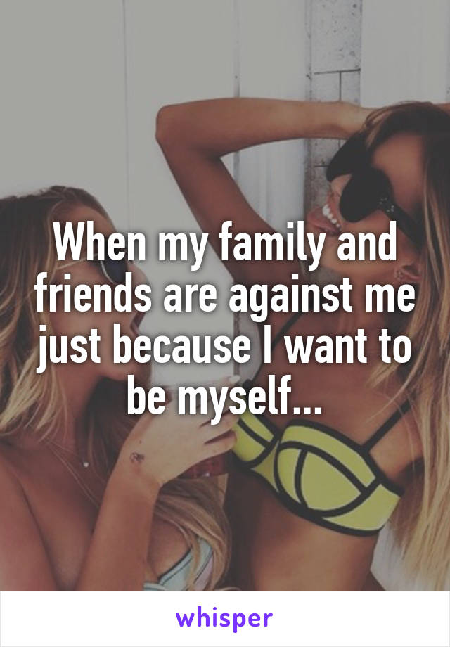 When my family and friends are against me just because I want to be myself...