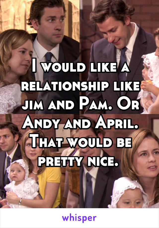 I would like a relationship like jim and Pam. Or Andy and April. That would be pretty nice. 