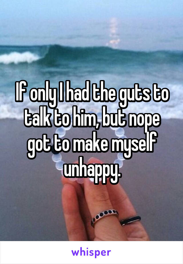 If only I had the guts to talk to him, but nope got to make myself unhappy.