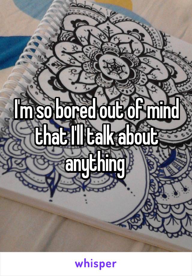 I'm so bored out of mind that I'll talk about anything 