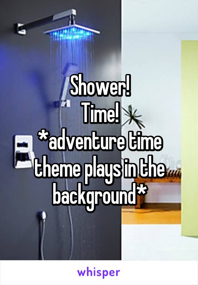 Shower!
Time!
*adventure time theme plays in the background*