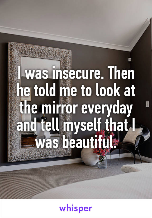 I was insecure. Then he told me to look at the mirror everyday and tell myself that I was beautiful.