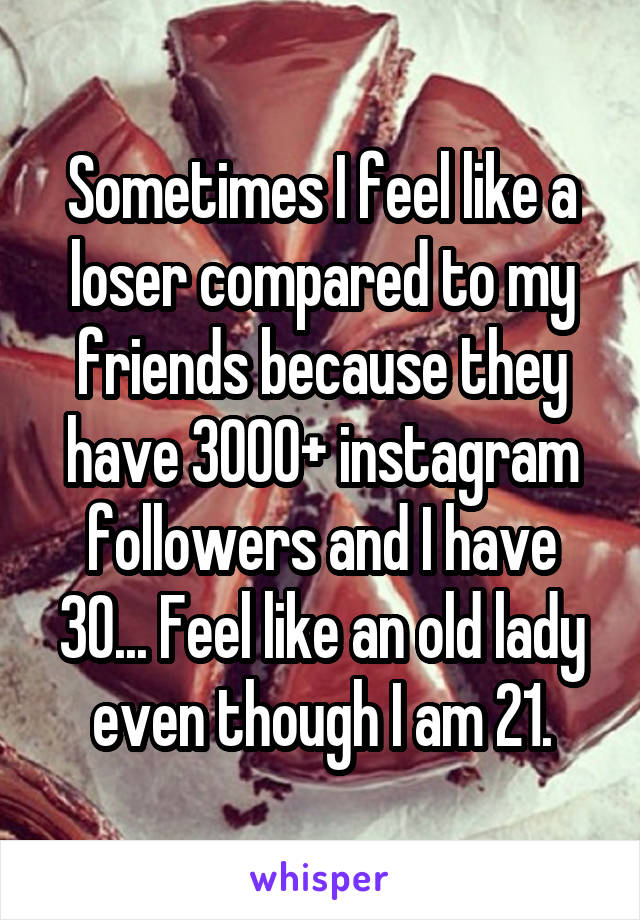 Sometimes I feel like a loser compared to my friends because they have 3000+ instagram followers and I have 30... Feel like an old lady even though I am 21.