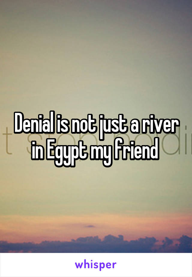 Denial is not just a river in Egypt my friend 