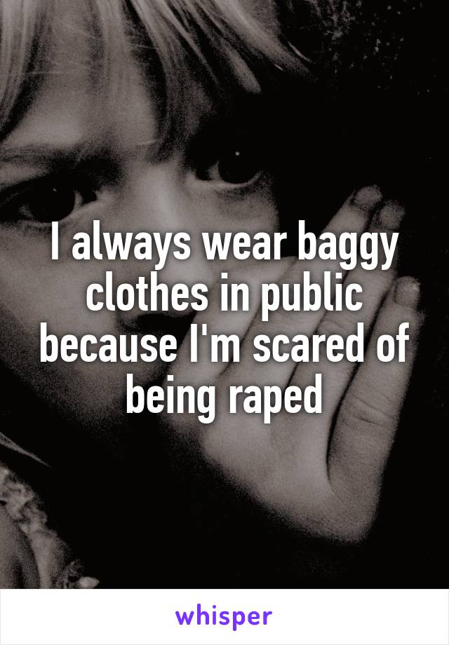 I always wear baggy clothes in public because I'm scared of being raped