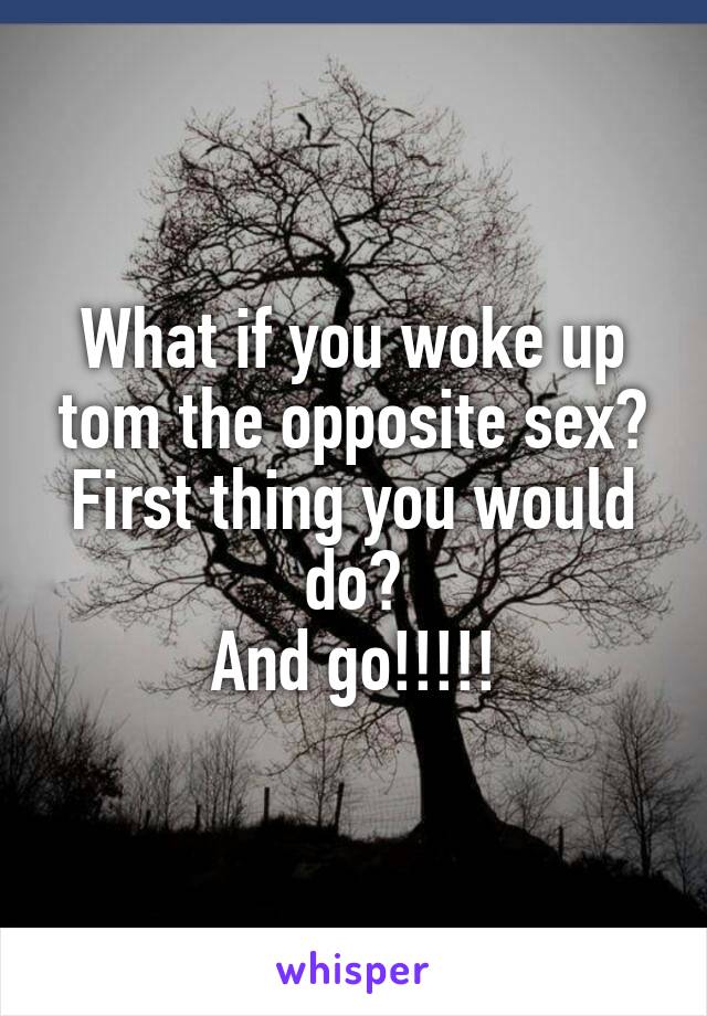 What if you woke up tom the opposite sex? First thing you would do?
And go!!!!!