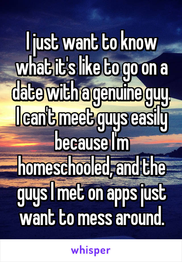 I just want to know what it's like to go on a date with a genuine guy. I can't meet guys easily because I'm homeschooled, and the guys I met on apps just want to mess around.