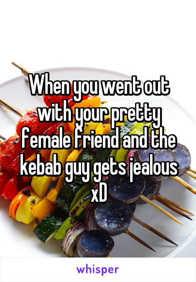 When you went out with your pretty female friend and the kebab guy gets jealous xD