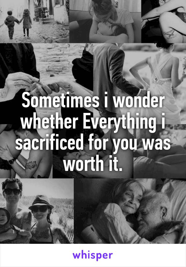 Sometimes i wonder whether Everything i sacrificed for you was worth it.