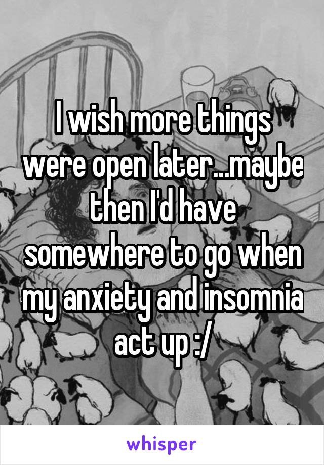 I wish more things were open later...maybe then I'd have somewhere to go when my anxiety and insomnia act up :/
