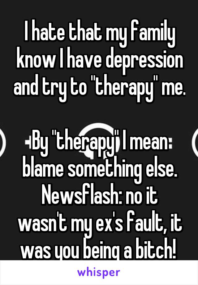 I hate that my family know I have depression and try to "therapy" me. 
By "therapy" I mean blame something else.
Newsflash: no it wasn't my ex's fault, it was you being a bitch! 