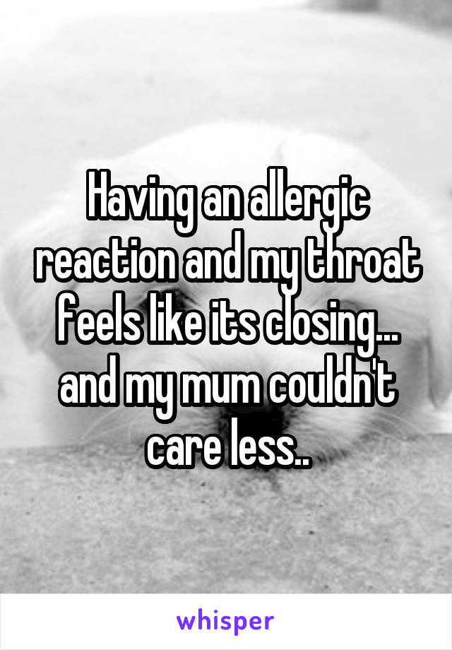 Having an allergic reaction and my throat feels like its closing... and my mum couldn't care less..