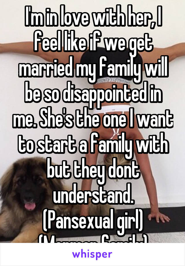 I'm in love with her, I feel like if we get married my family will be so disappointed in me. She's the one I want to start a family with but they dont understand.
(Pansexual girl)
(Mormon family)