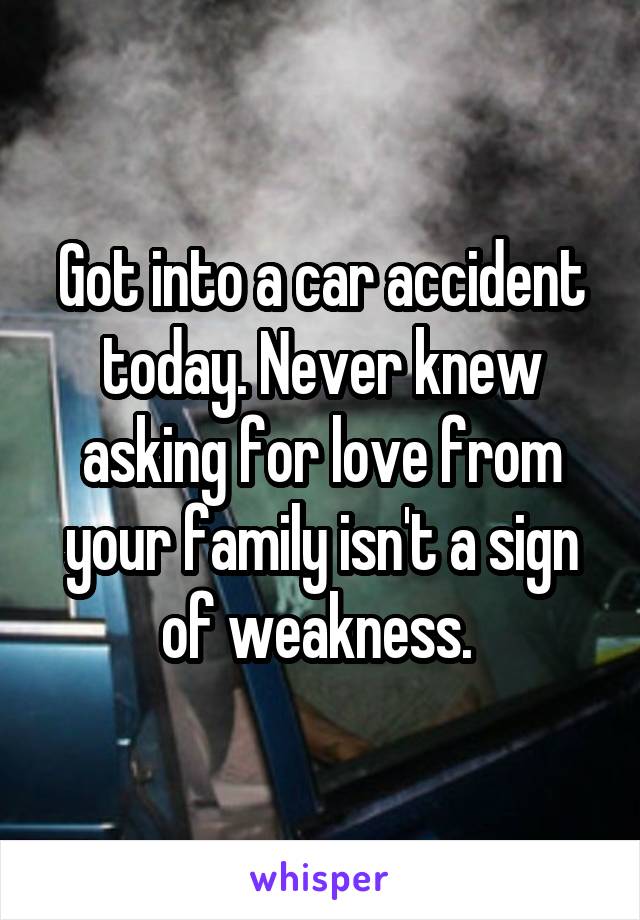 Got into a car accident today. Never knew asking for love from your family isn't a sign of weakness. 