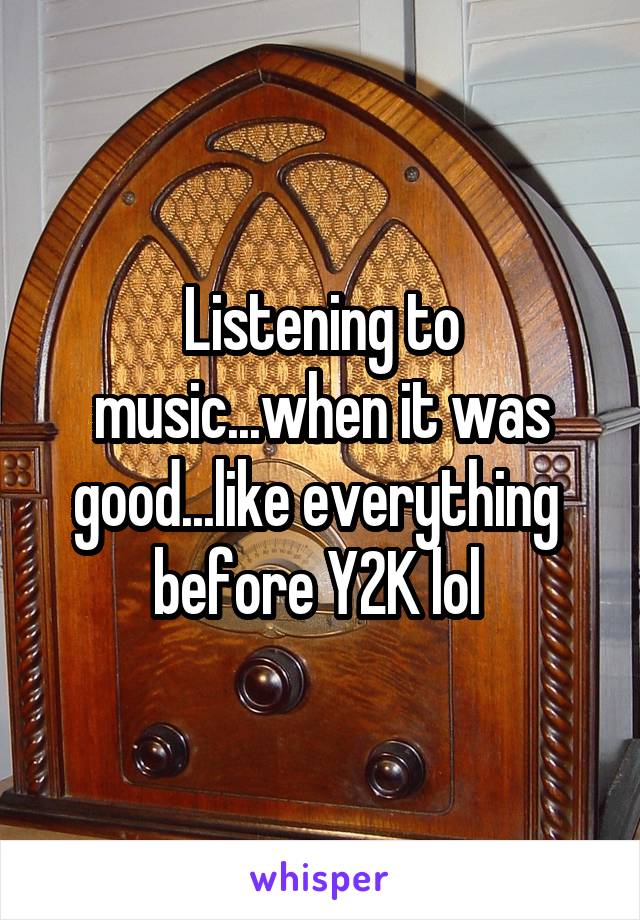 Listening to music...when it was good...like everything  before Y2K lol 
