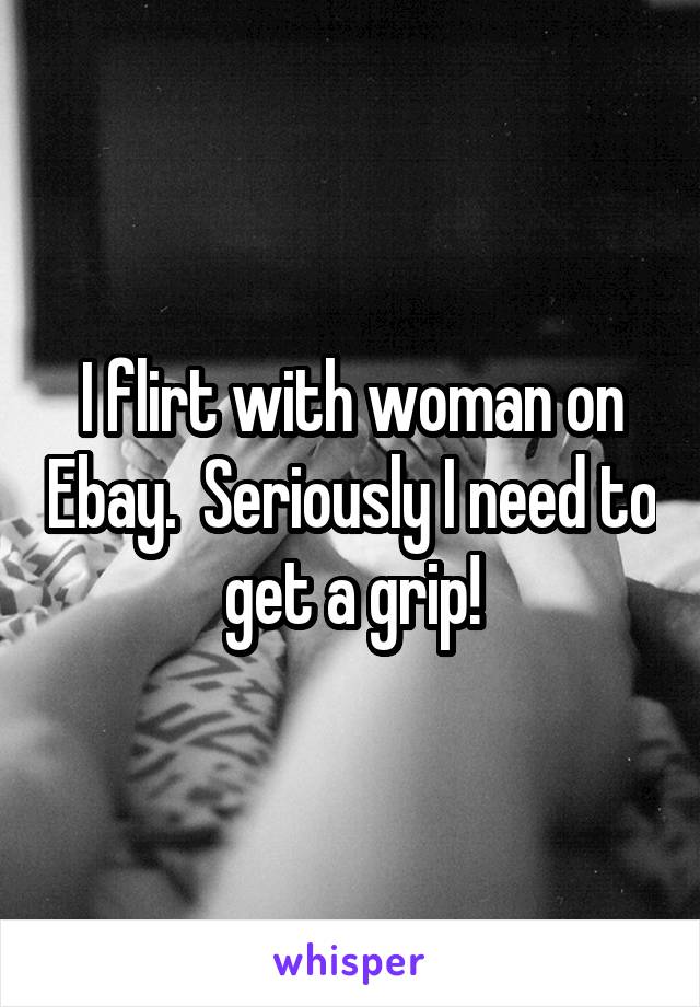 I flirt with woman on Ebay.  Seriously I need to get a grip!