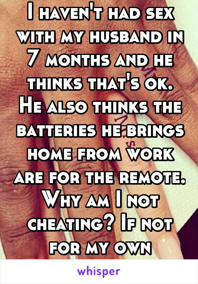I haven't had sex with my husband in 7 months and he thinks that's ok. He also thinks the batteries he brings home from work are for the remote. Why am I not cheating? If not for my own sanity?!