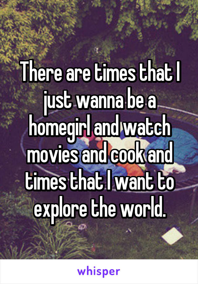 There are times that I just wanna be a homegirl and watch movies and cook and times that I want to explore the world.