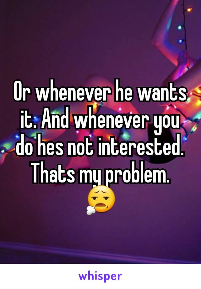 Or whenever he wants it. And whenever you do hes not interested.
Thats my problem.
😧