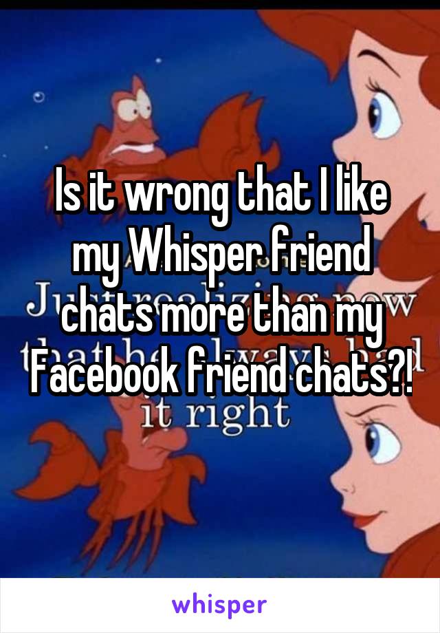 Is it wrong that I like my Whisper friend chats more than my Facebook friend chats?! 