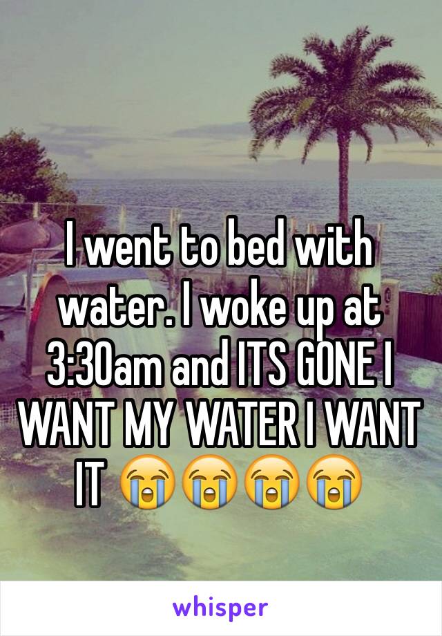 I went to bed with water. I woke up at 3:30am and ITS GONE I WANT MY WATER I WANT IT 😭😭😭😭