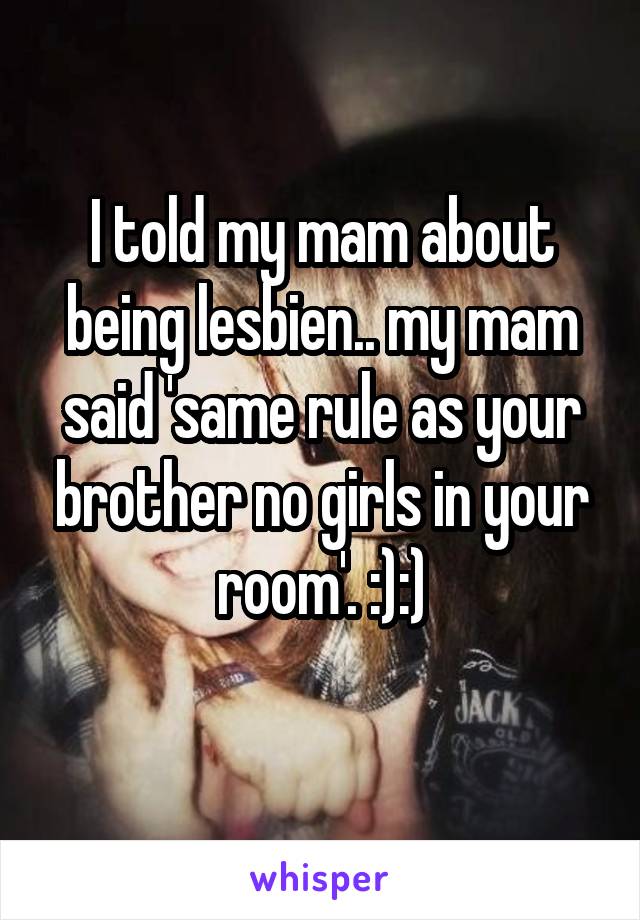 I told my mam about being lesbien.. my mam said 'same rule as your brother no girls in your room'. :):)
