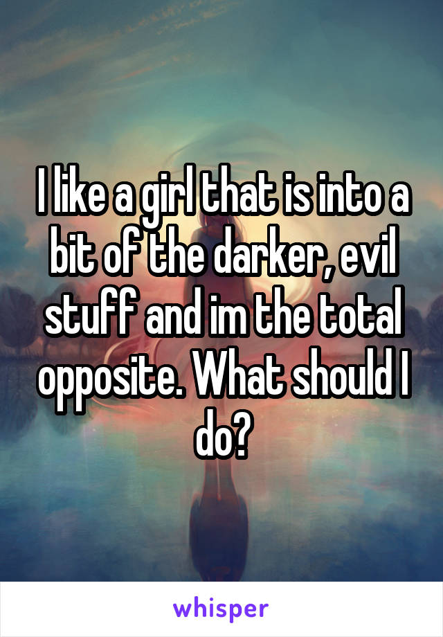 I like a girl that is into a bit of the darker, evil stuff and im the total opposite. What should I do?