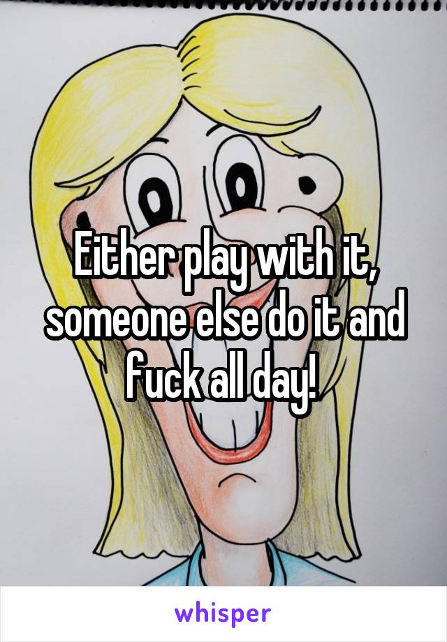 Either play with it, someone else do it and fuck all day! 