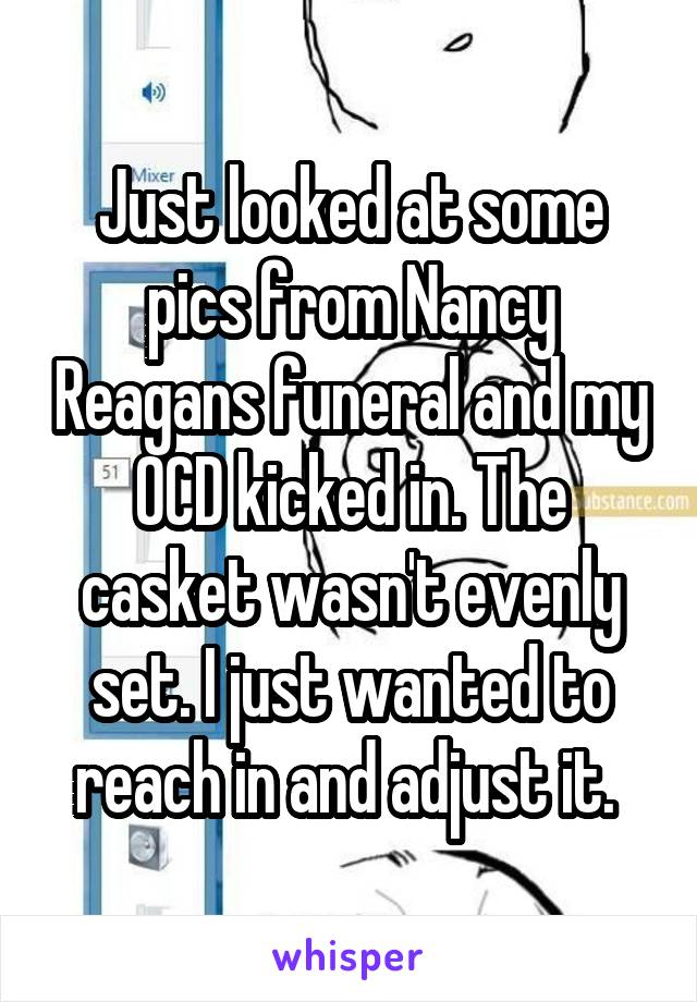 Just looked at some pics from Nancy Reagans funeral and my OCD kicked in. The casket wasn't evenly set. I just wanted to reach in and adjust it. 