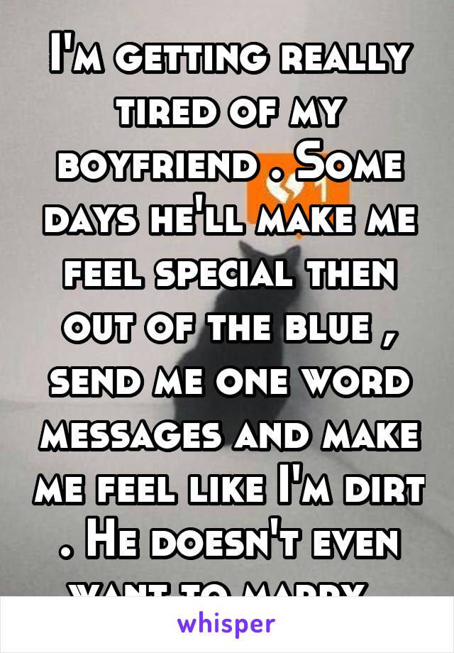 I'm getting really tired of my boyfriend . Some days he'll make me feel special then out of the blue , send me one word messages and make me feel like I'm dirt . He doesn't even want to marry .