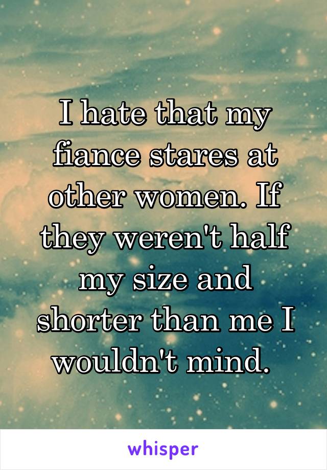 I hate that my fiance stares at other women. If they weren't half my size and shorter than me I wouldn't mind. 