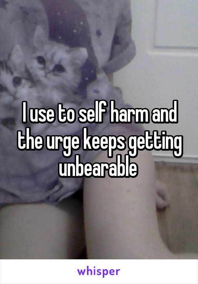 I use to self harm and the urge keeps getting unbearable 
