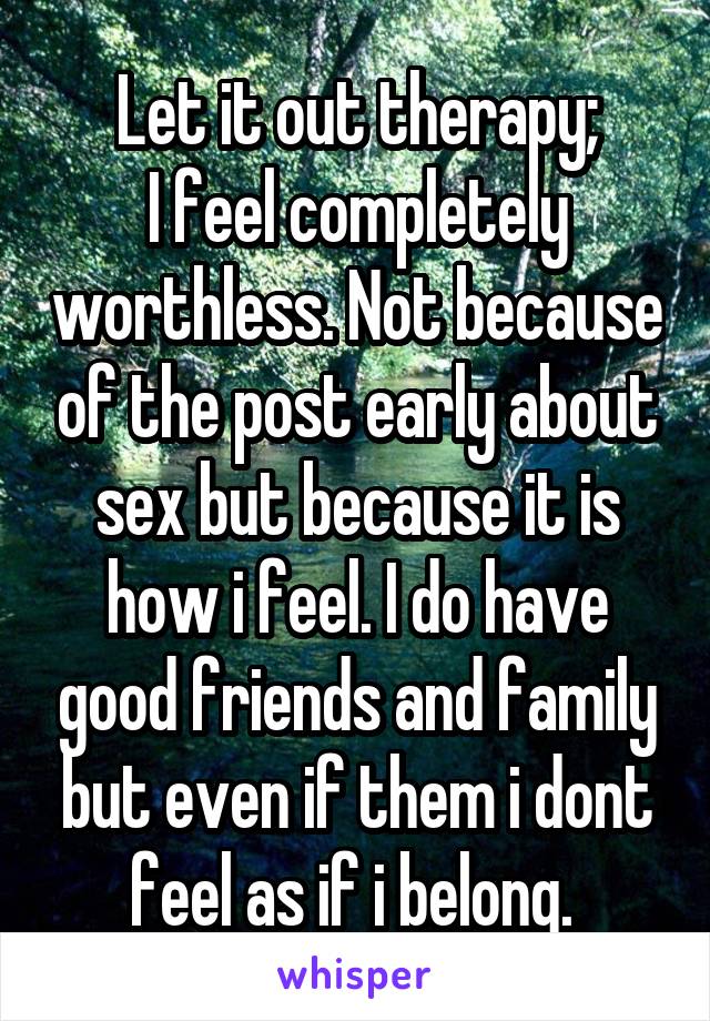 Let it out therapy;
I feel completely worthless. Not because of the post early about sex but because it is how i feel. I do have good friends and family but even if them i dont feel as if i belong. 