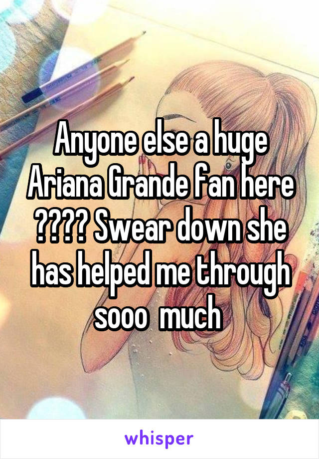 Anyone else a huge Ariana Grande fan here ???? Swear down she has helped me through sooo  much 